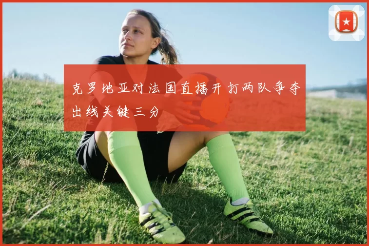 克罗地亚对法国直播开打两队争夺出线关键三分