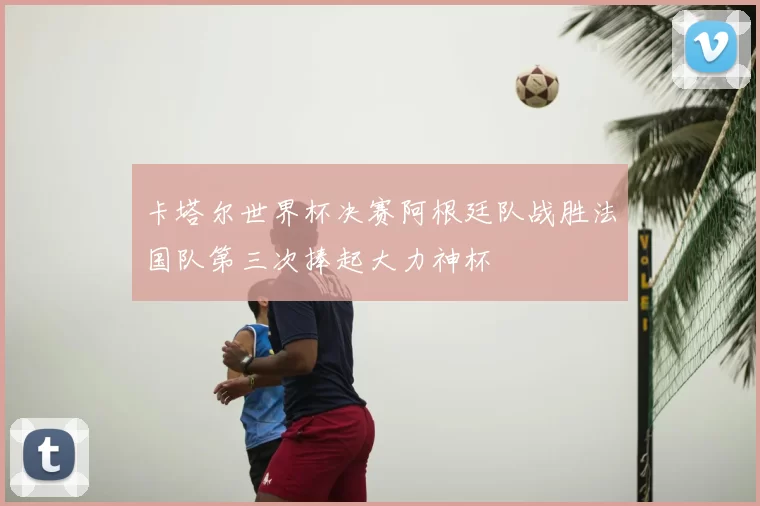 卡塔尔世界杯决赛阿根廷队战胜法国队第三次捧起大力神杯