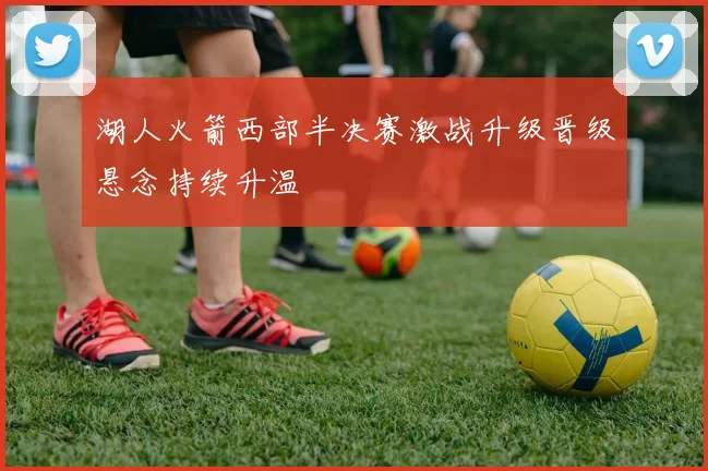 湖人火箭西部半决赛激战升级晋级悬念持续升温