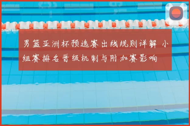 男篮亚洲杯预选赛出线规则详解 小组赛排名晋级机制与附加赛影响
