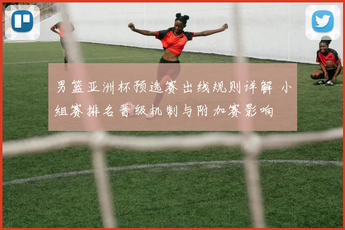 男篮亚洲杯预选赛出线规则详解 小组赛排名晋级机制与附加赛影响