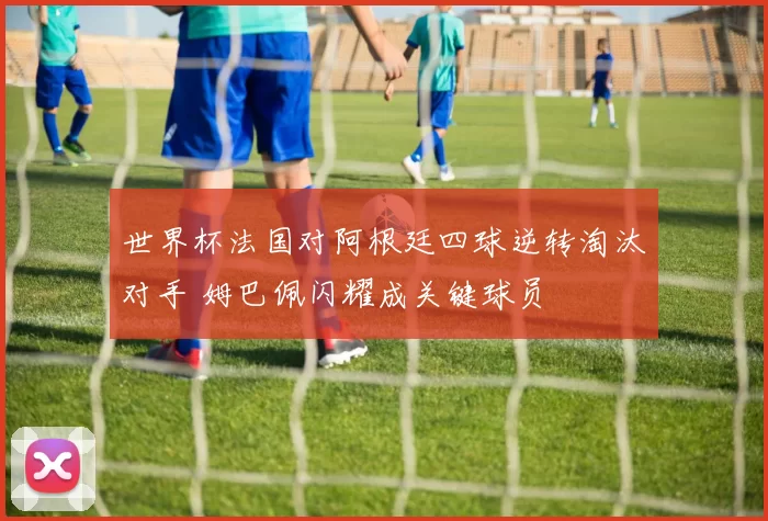 世界杯法国对阿根廷四球逆转淘汰对手 姆巴佩闪耀成关键球员