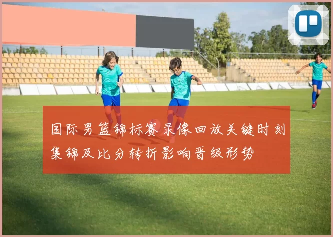 国际男篮锦标赛录像回放关键时刻集锦及比分转折影响晋级形势