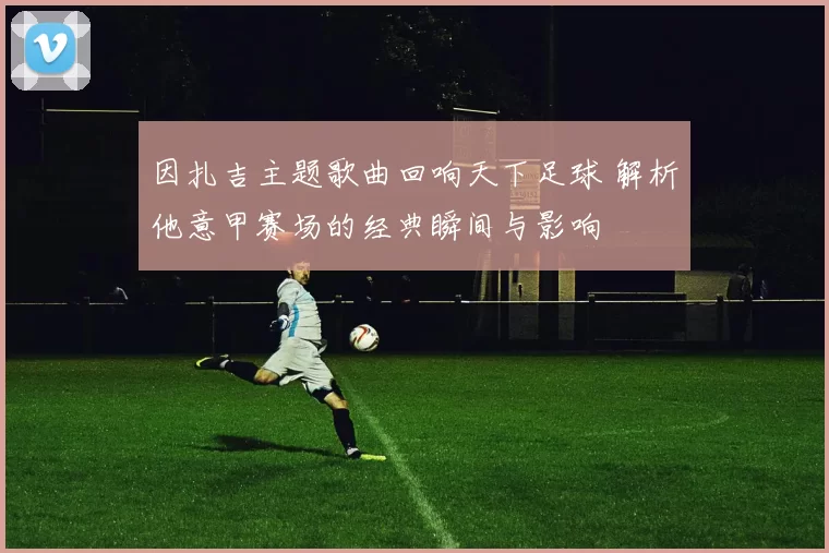因扎吉主题歌曲回响天下足球 解析他意甲赛场的经典瞬间与影响