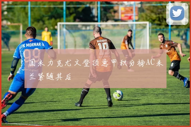 国米力克尤文登顶意甲积分榜AC米兰紧随其后