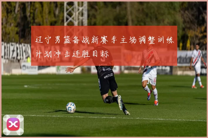 辽宁男篮备战新赛季主场调整训练计划冲击连胜目标