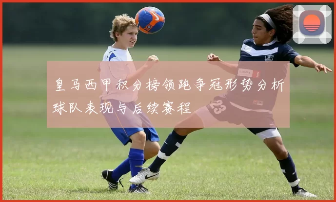 皇马西甲积分榜领跑争冠形势分析球队表现与后续赛程