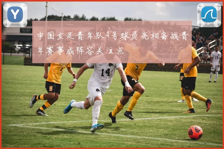 中国女足青年队4号球员亮相备战青年赛事成阵容关注点