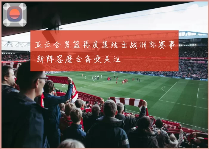 亚云会男篮再度集结出战洲际赛事 新阵容磨合备受关注