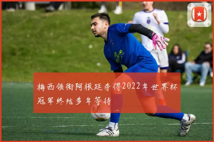 梅西领衔阿根廷夺得2022年世界杯冠军终结多年等待