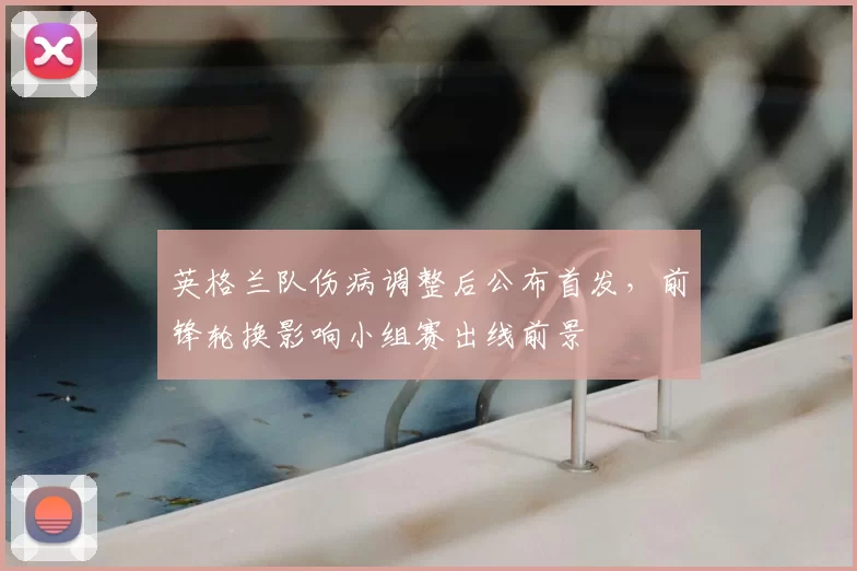 英格兰队伤病调整后公布首发，前锋轮换影响小组赛出线前景