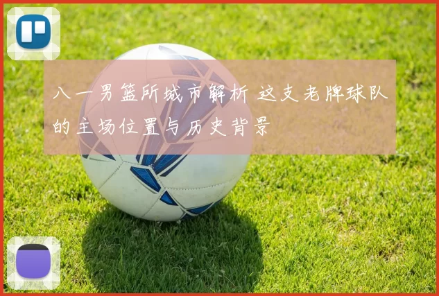 八一男篮所城市解析 这支老牌球队的主场位置与历史背景