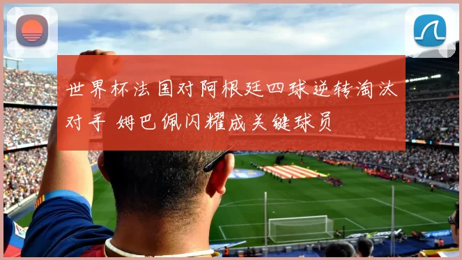 世界杯法国对阿根廷四球逆转淘汰对手 姆巴佩闪耀成关键球员