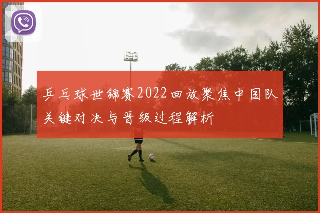 乒乓球世锦赛2022回放聚焦中国队关键对决与晋级过程解析