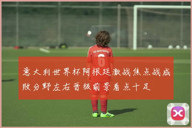 意大利世界杯阿根廷激战焦点战成败分野左右晋级前景看点十足