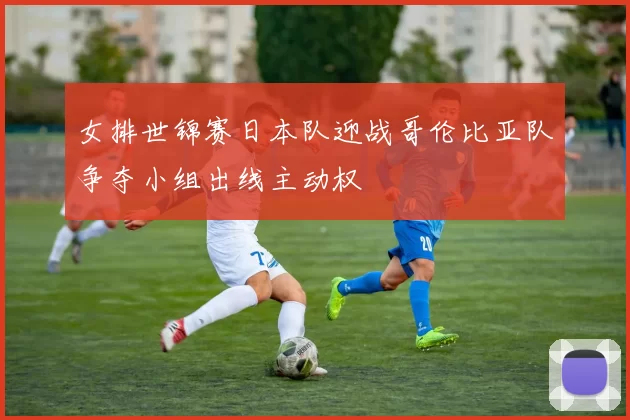 女排世锦赛日本队迎战哥伦比亚队争夺小组出线主动权