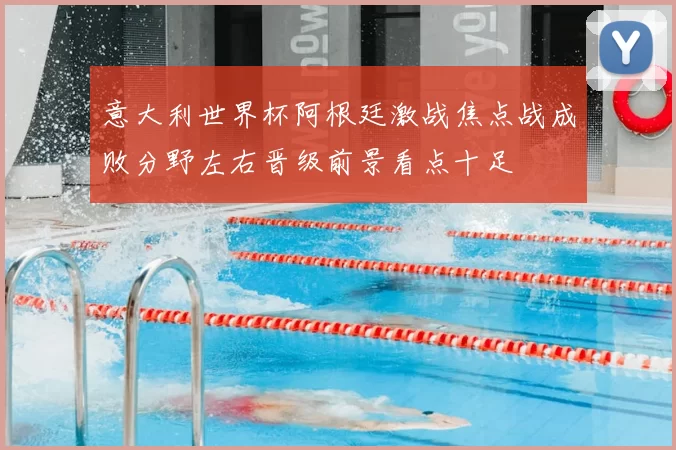 意大利世界杯阿根廷激战焦点战成败分野左右晋级前景看点十足