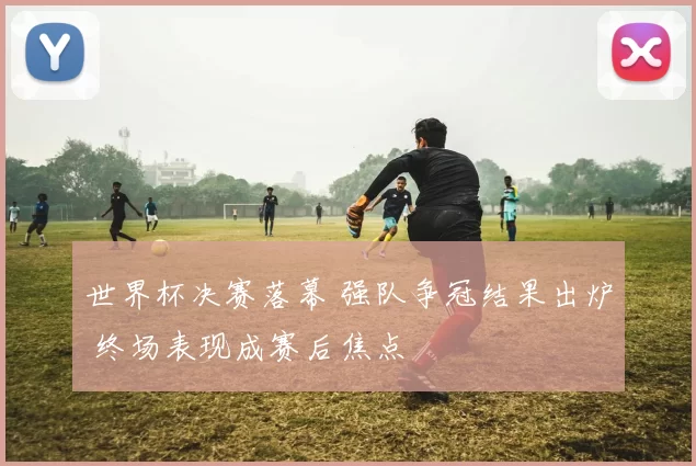 世界杯决赛落幕 强队争冠结果出炉 终场表现成赛后焦点