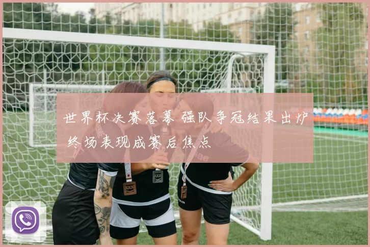 世界杯决赛落幕 强队争冠结果出炉 终场表现成赛后焦点