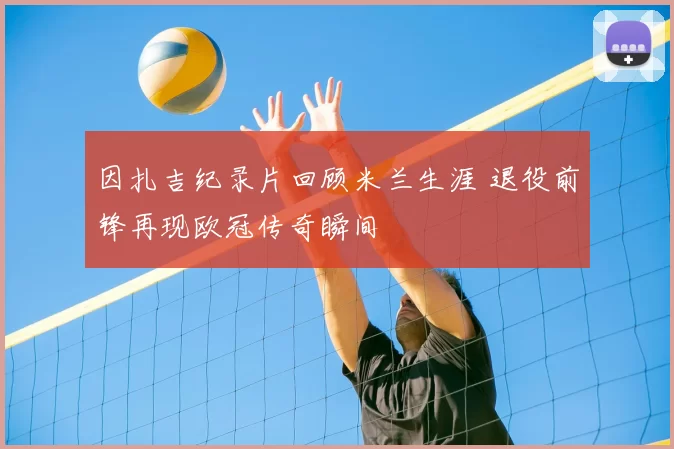 因扎吉纪录片回顾米兰生涯 退役前锋再现欧冠传奇瞬间