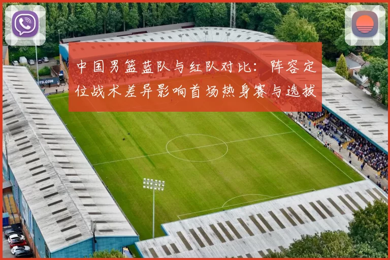 中国男篮蓝队与红队对比：阵容定位战术差异影响首场热身赛与选拔结果