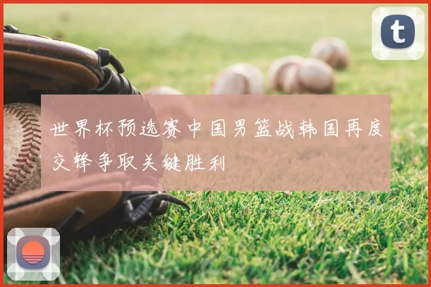 世界杯预选赛中国男篮战韩国再度交锋争取关键胜利