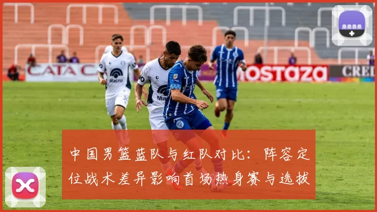 中国男篮蓝队与红队对比：阵容定位战术差异影响首场热身赛与选拔结果