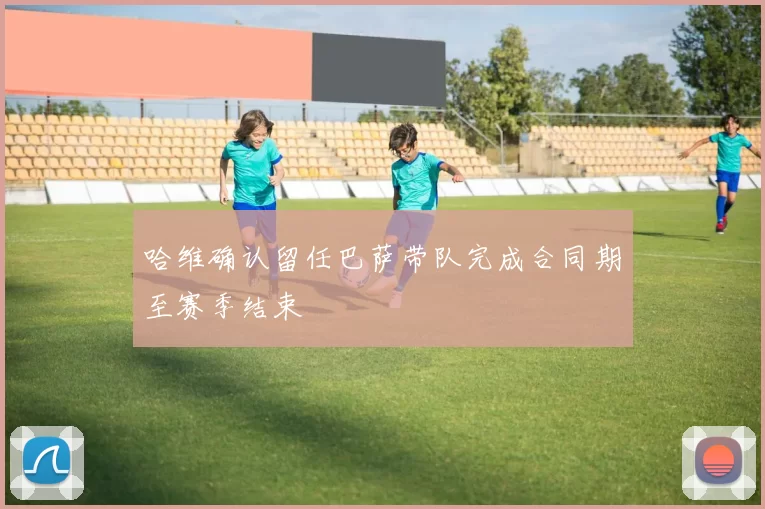 哈维确认留任巴萨带队完成合同期至赛季结束