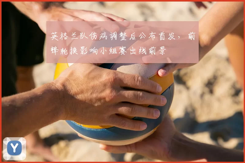 英格兰队伤病调整后公布首发，前锋轮换影响小组赛出线前景