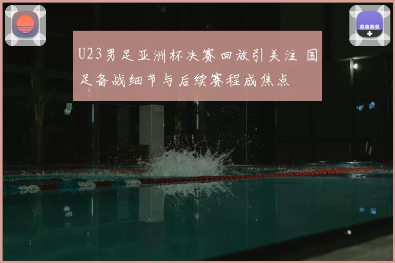 U23男足亚洲杯决赛回放引关注 国足备战细节与后续赛程成焦点