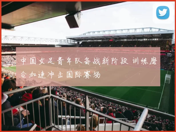 中国女足青年队备战新阶段 训练磨合加速冲击国际赛场