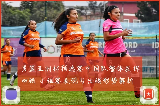 男篮亚洲杯预选赛中国队整体发挥回顾 小组赛表现与出线形势解析