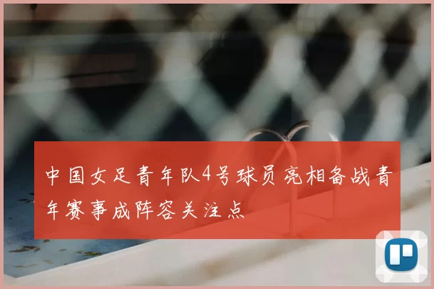 中国女足青年队4号球员亮相备战青年赛事成阵容关注点