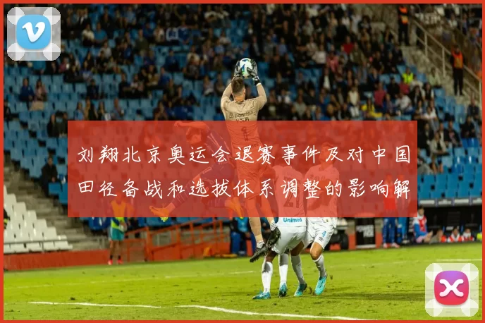 刘翔北京奥运会退赛事件及对中国田径备战和选拔体系调整的影响解析