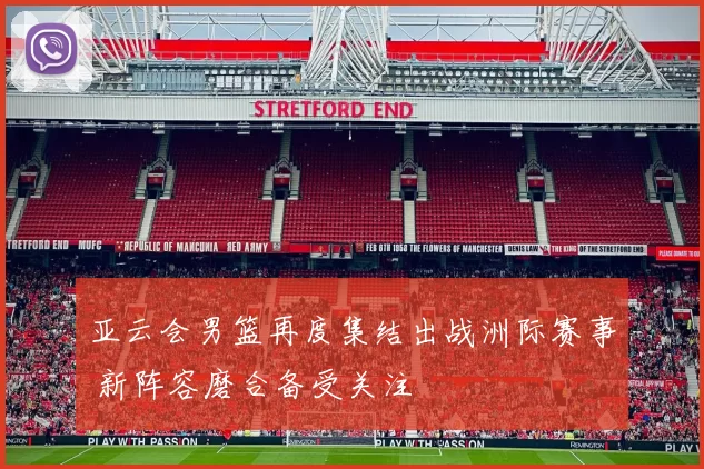 亚云会男篮再度集结出战洲际赛事 新阵容磨合备受关注