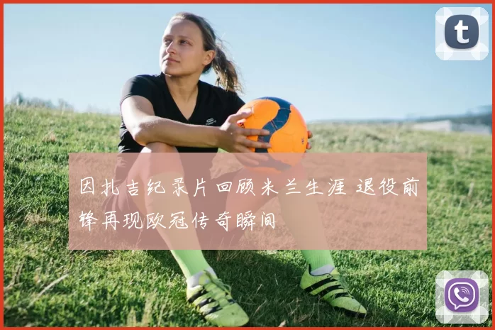 因扎吉纪录片回顾米兰生涯 退役前锋再现欧冠传奇瞬间